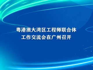 粤港澳大湾区工程师联合体工作交流会在广州召开