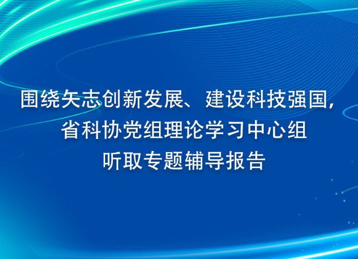 围绕矢志创新发展、建设科技强国， 省科协党组理论学习中心组听取专题辅导报告
